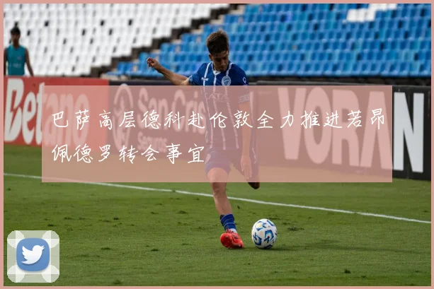 巴萨高层德科赴伦敦全力推进若昂佩德罗转会事宜
