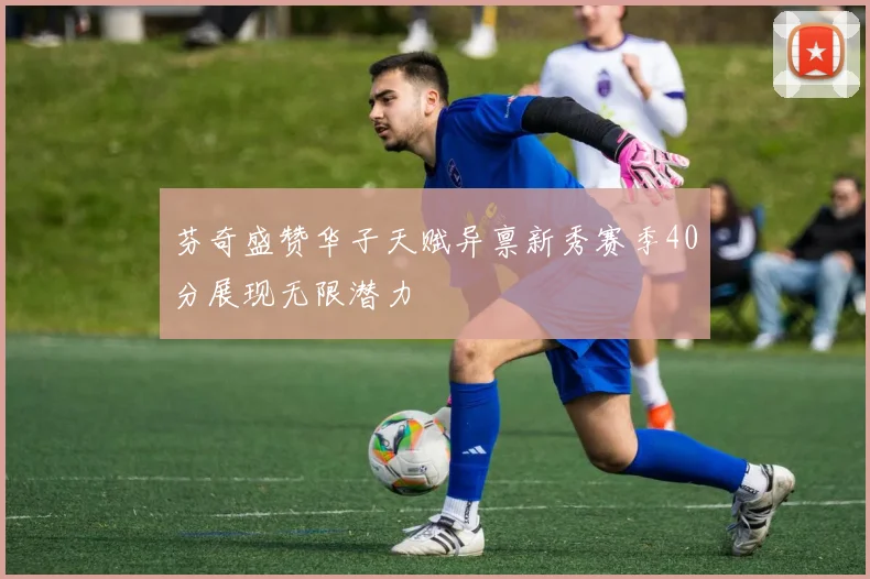 芬奇盛赞华子天赋异禀新秀赛季40分展现无限潜力