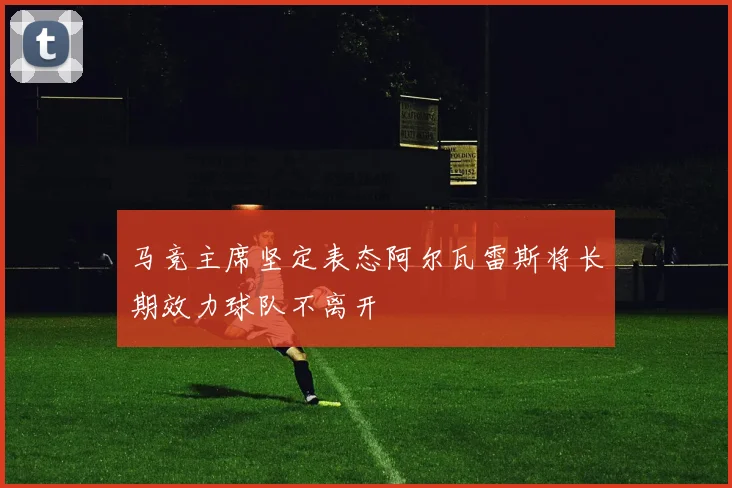 马竞主席坚定表态阿尔瓦雷斯将长期效力球队不离开