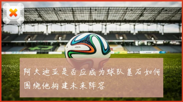 阿夫迪亚是否应成为球队基石如何围绕他构建未来阵容
