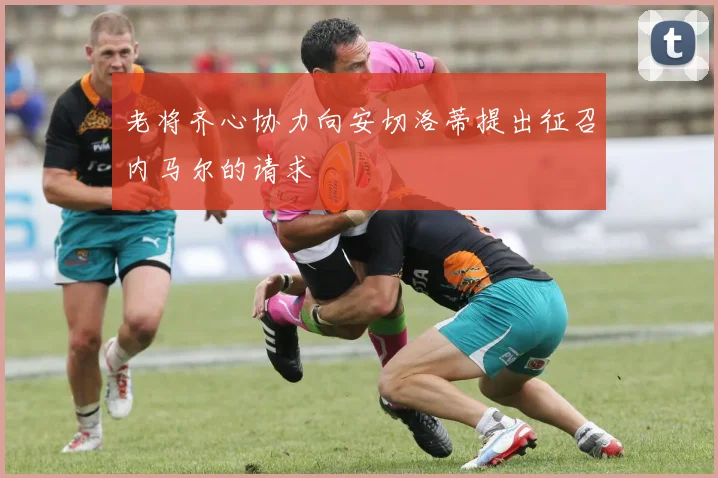 老将齐心协力向安切洛蒂提出征召内马尔的请求