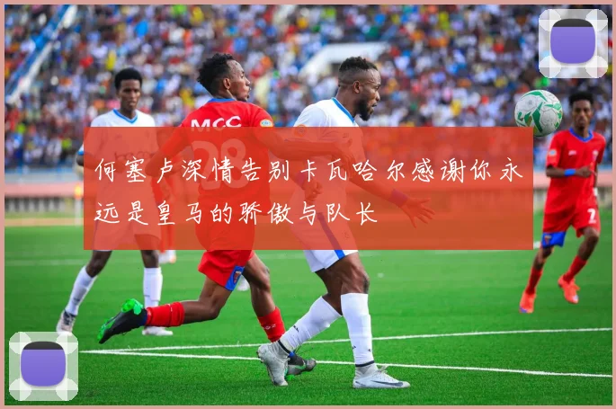 何塞卢深情告别卡瓦哈尔感谢你永远是皇马的骄傲与队长