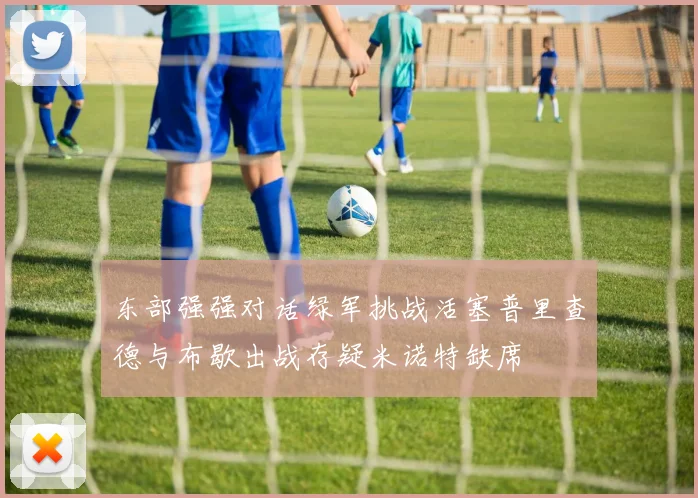 东部强强对话绿军挑战活塞普里查德与布歇出战存疑米诺特缺席