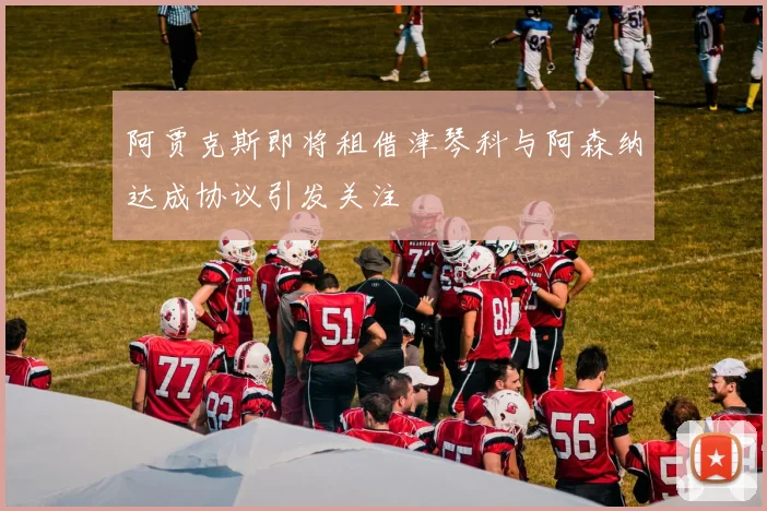 阿贾克斯即将租借津琴科与阿森纳达成协议引发关注