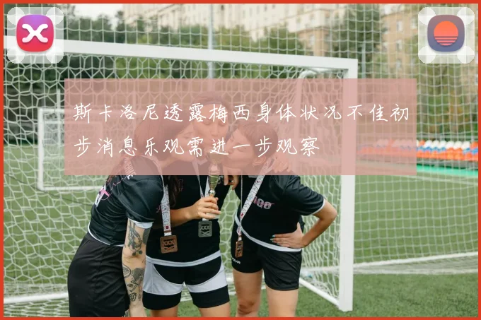 斯卡洛尼透露梅西身体状况不佳初步消息乐观需进一步观察
