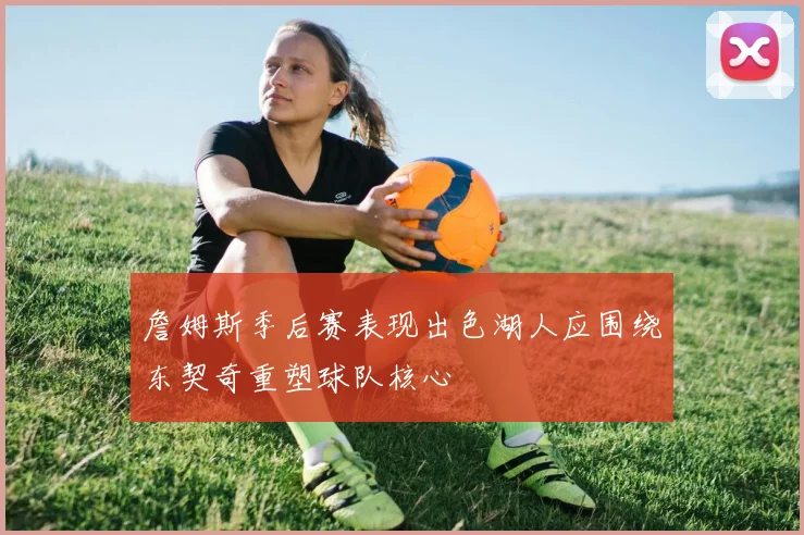 詹姆斯季后赛表现出色湖人应围绕东契奇重塑球队核心