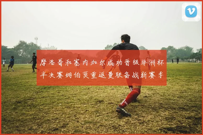 摩洛哥和塞内加尔成功晋级非洲杯半决赛姆伯莫重返曼联备战新赛季